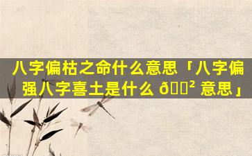 八字偏枯之命什么意思「八字偏强八字喜土是什么 🌲 意思」
